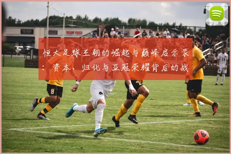 恒大足球王朝的崛起与巅峰启示录:资本、归化与亚冠荣耀背后的战略解析