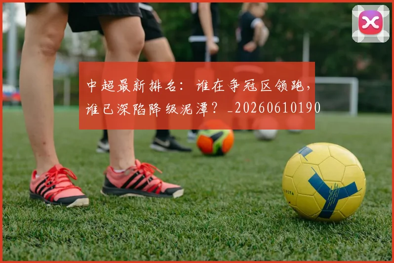 中超最新排名:谁在争冠区领跑,谁已深陷降级泥潭?_20260610190409