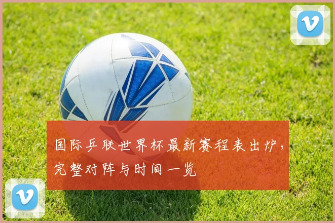 国际乒联世界杯最新赛程表出炉，完整对阵与时间一览