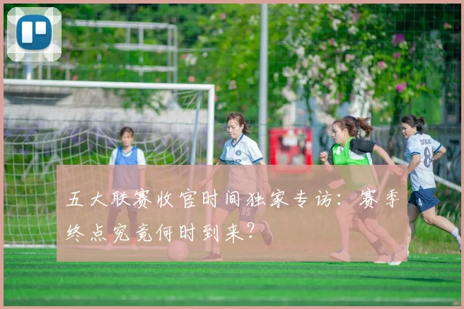 五大联赛收官时间独家专访：赛季终点究竟何时到来？