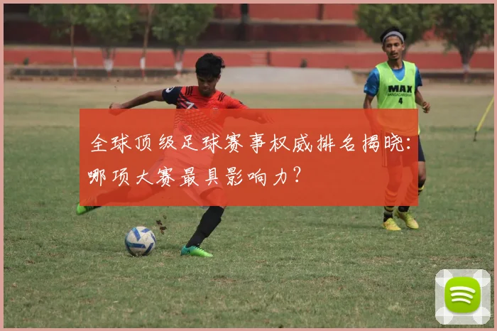 全球顶级足球赛事权威排名揭晓:哪项大赛最具影响力?